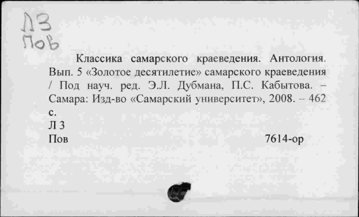 ﻿Классика самарского краеведения. Антология. Вып. 5 «Золотое десятилетие» самарского краеведения / Под науч. ред. Э.Л. Дубмана, П.С. Кабытова. -Самара: Изд-во «Самарский университет», 2008. - 462 с.
ЛЗ
Пов	7614-ор